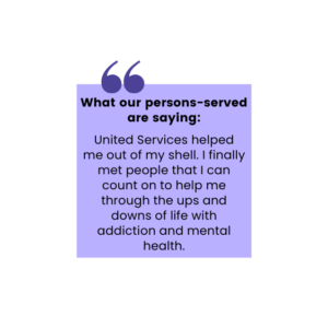 What our persons-served are saying: United Services helped me out of my shell. I finally met people that I can count on to help me through the ups and downs of life with addiction and mental health.